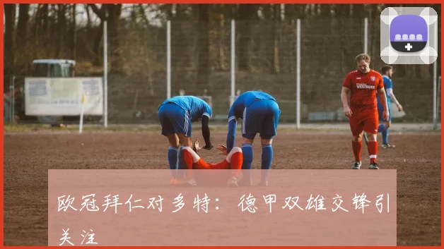 欧冠拜仁对多特:德甲双雄交锋引关注