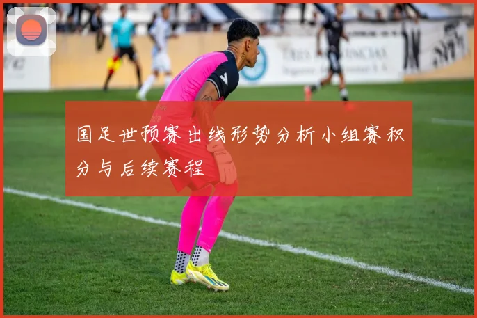 国足世预赛出线形势分析小组赛积分与后续赛程