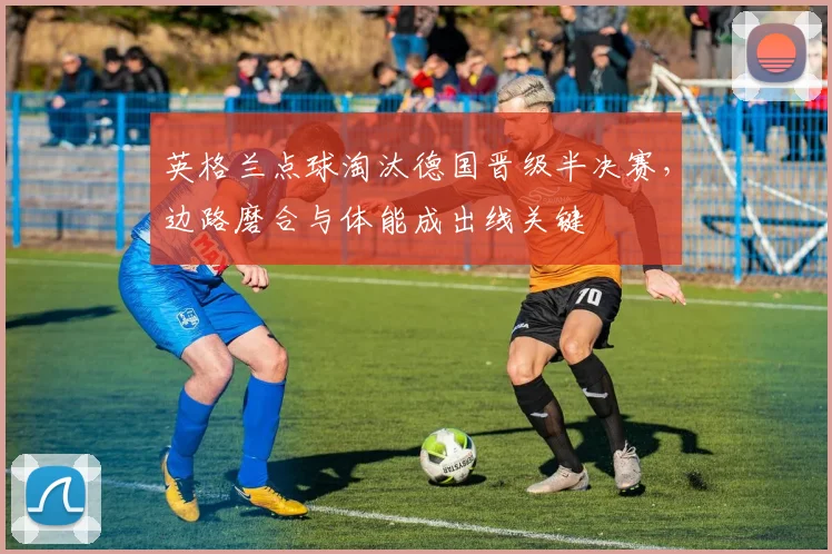 英格兰点球淘汰德国晋级半决赛，边路磨合与体能成出线关键
