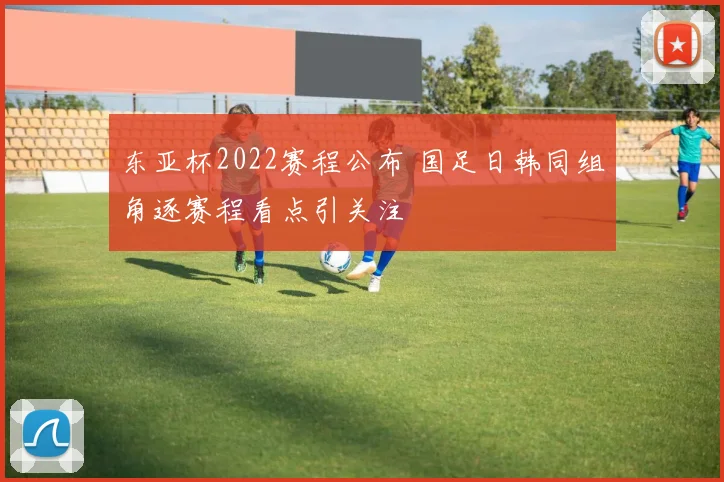 东亚杯2022赛程公布 国足日韩同组角逐赛程看点引关注