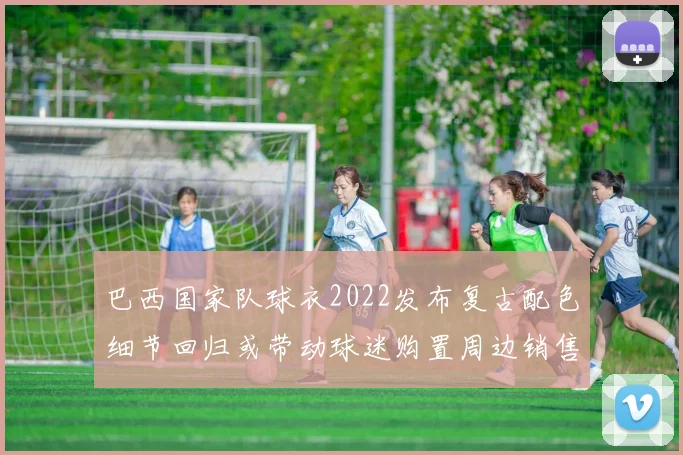 巴西国家队球衣2022发布复古配色细节回归或带动球迷购置周边销售