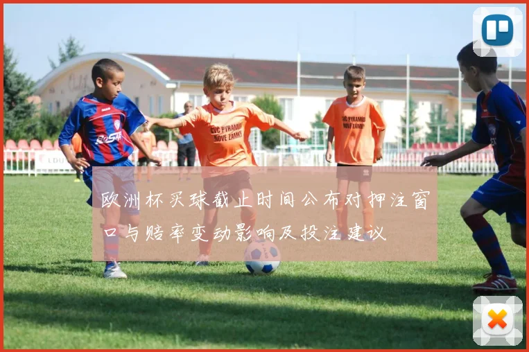 欧洲杯买球截止时间公布对押注窗口与赔率变动影响及投注建议