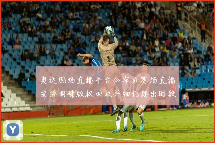 奥运现场直播平台公布分赛场直播安排明确版权回放并细化播出时段