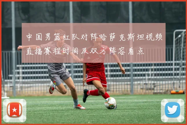 中国男篮红队对阵哈萨克斯坦视频直播赛程时间及双方阵容看点