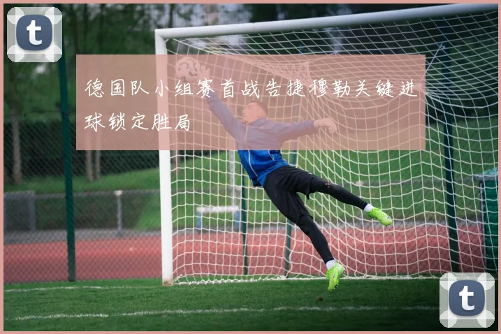 德国队小组赛首战告捷穆勒关键进球锁定胜局