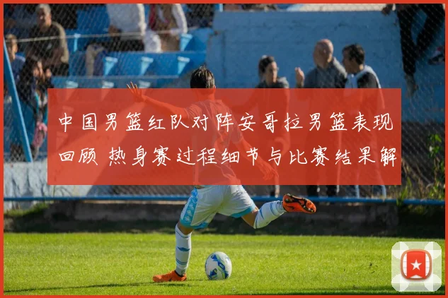 中国男篮红队对阵安哥拉男篮表现回顾 热身赛过程细节与比赛结果解析