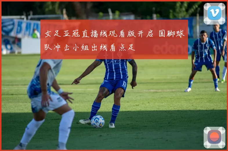 女足亚冠直播线观看版开启 国脚球队冲击小组出线看点足