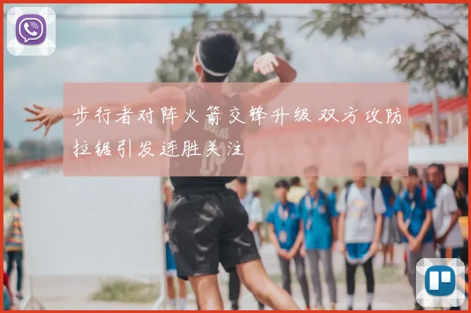 步行者对阵火箭交锋升级 双方攻防拉锯引发连胜关注