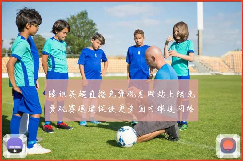 腾讯英超直播免费观看网站上线免费观赛通道促使更多国内球迷网络观赛