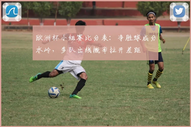 欧洲杯小组赛比分表：净胜球成分水岭，多队出线概率拉开差距