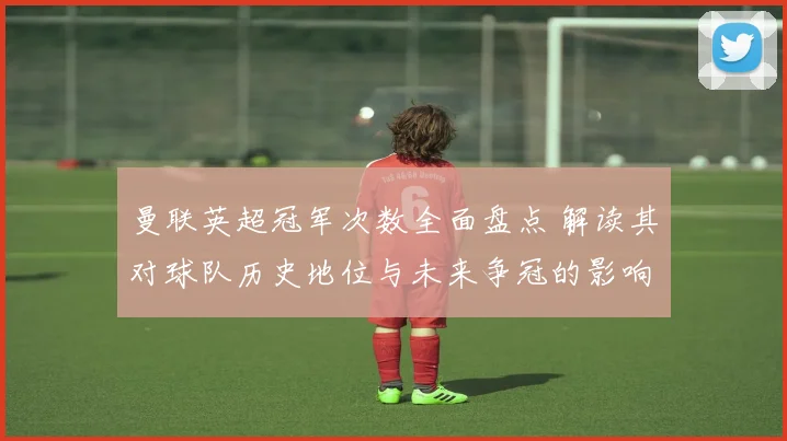 曼联英超冠军次数全面盘点 解读其对球队历史地位与未来争冠的影响