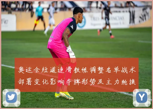 奥运会短道速滑教练调整名单战术部署变化影响夺牌形势及主力轮换安排