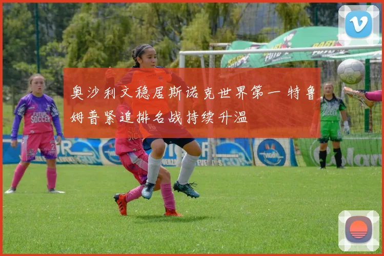 奥沙利文稳居斯诺克世界第一 特鲁姆普紧追排名战持续升温