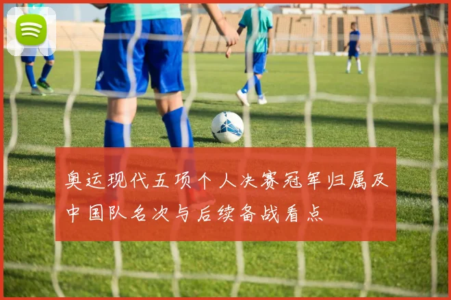 奥运现代五项个人决赛冠军归属及中国队名次与后续备战看点