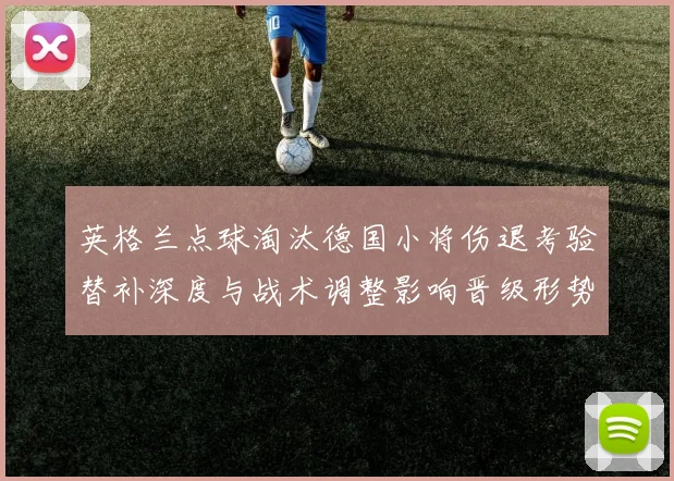 英格兰点球淘汰德国小将伤退考验替补深度与战术调整影响晋级形势
