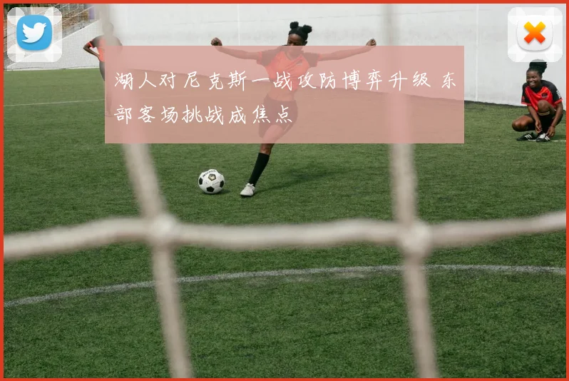 湖人对尼克斯一战攻防博弈升级 东部客场挑战成焦点