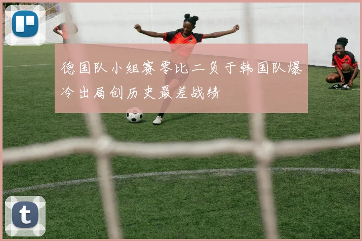 德国队小组赛零比二负于韩国队爆冷出局创历史最差战绩
