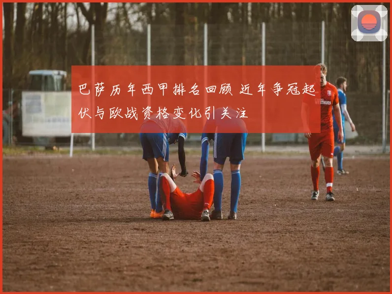 巴萨历年西甲排名回顾 近年争冠起伏与欧战资格变化引关注