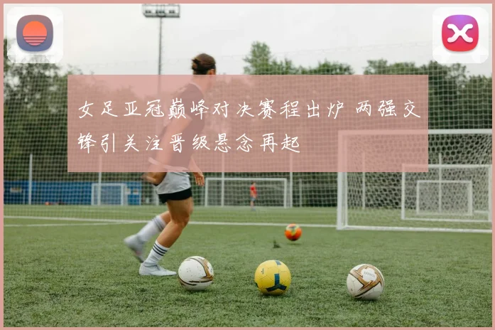 女足亚冠巅峰对决赛程出炉 两强交锋引关注晋级悬念再起