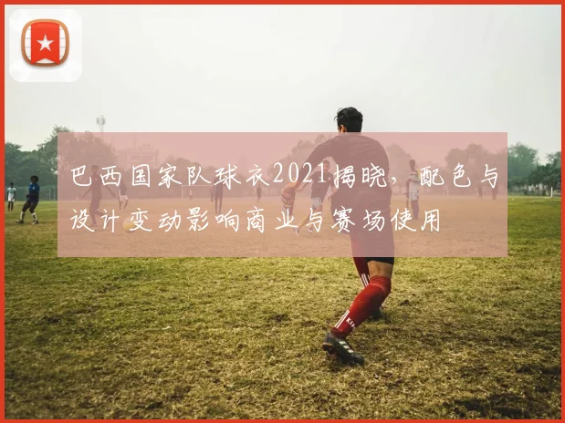 巴西国家队球衣2021揭晓,配色与设计变动影响商业与赛场使用