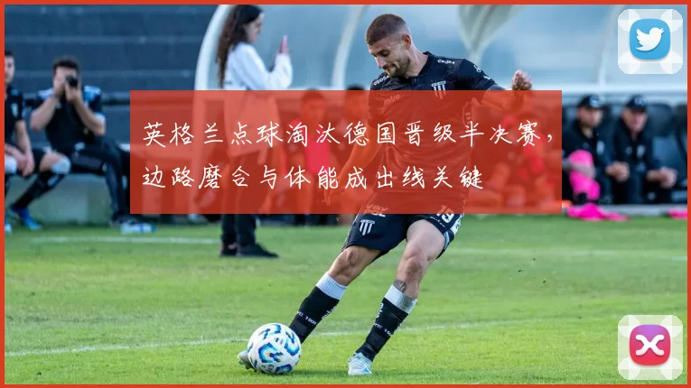 英格兰点球淘汰德国晋级半决赛，边路磨合与体能成出线关键