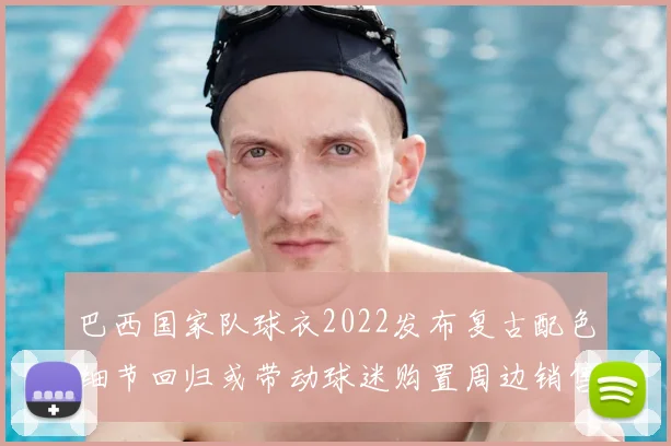 巴西国家队球衣2022发布复古配色细节回归或带动球迷购置周边销售