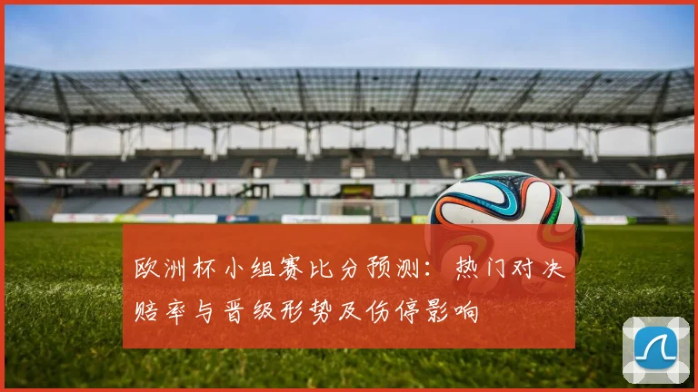 欧洲杯小组赛比分预测：热门对决赔率与晋级形势及伤停影响
