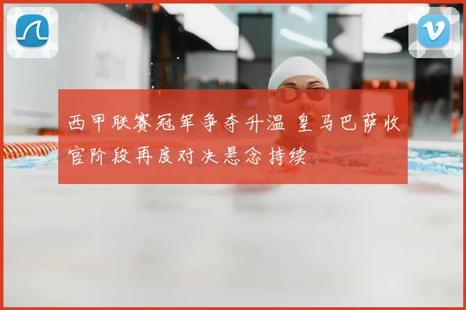 西甲联赛冠军争夺升温 皇马巴萨收官阶段再度对决悬念持续