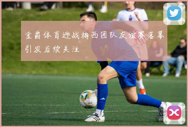 金爵体育迎战梅西团队友谊赛落幕引发后续关注