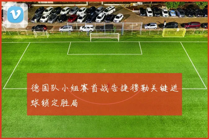 德国队小组赛首战告捷穆勒关键进球锁定胜局