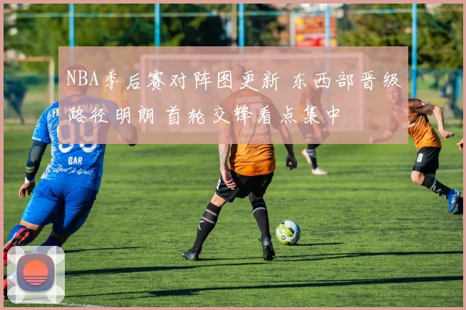 NBA季后赛对阵图更新 东西部晋级路径明朗 首轮交锋看点集中