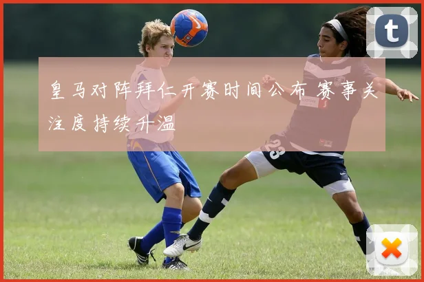 皇马对阵拜仁开赛时间公布 赛事关注度持续升温
