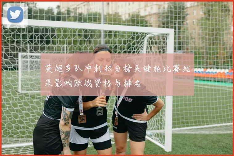 英超多队冲刺积分榜关键轮比赛结果影响欧战资格与排名
