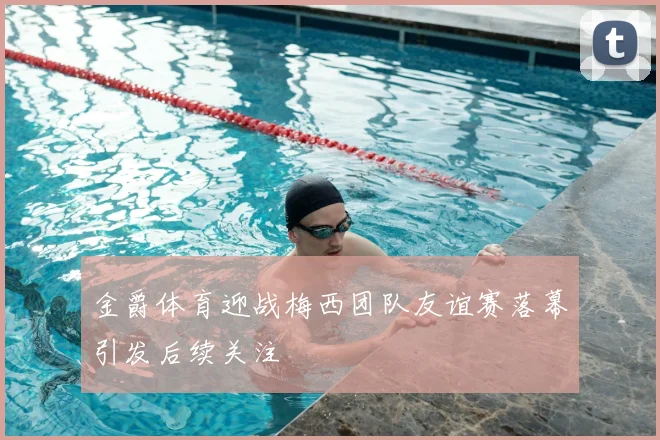 金爵体育迎战梅西团队友谊赛落幕引发后续关注