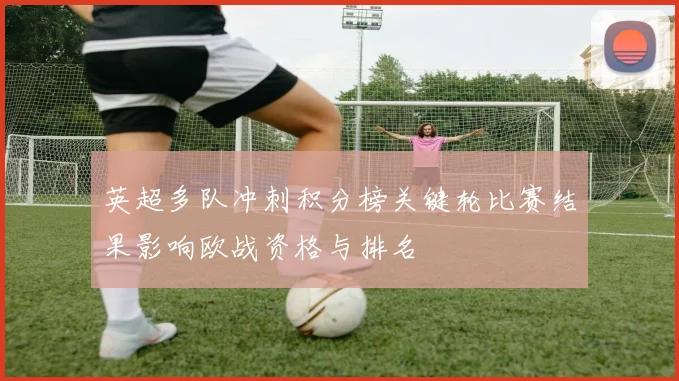 英超多队冲刺积分榜关键轮比赛结果影响欧战资格与排名