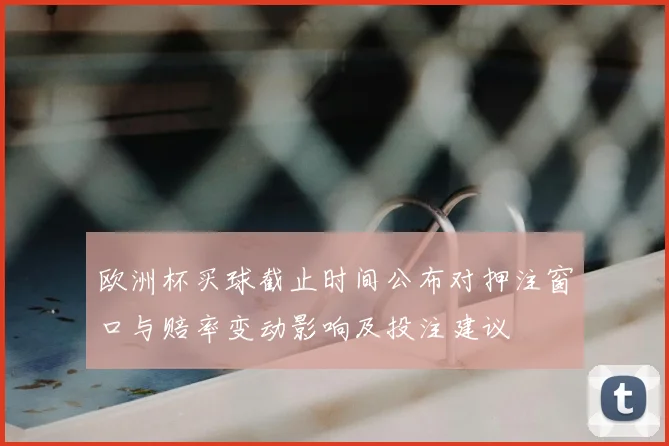 欧洲杯买球截止时间公布对押注窗口与赔率变动影响及投注建议