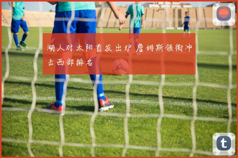 湖人对太阳首发出炉 詹姆斯领衔冲击西部排名